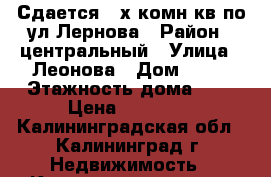 Сдается 2-х комн кв по ул Лернова › Район ­ центральный › Улица ­ Леонова › Дом ­ 62 › Этажность дома ­ 5 › Цена ­ 13 000 - Калининградская обл., Калининград г. Недвижимость » Квартиры аренда   . Калининградская обл.